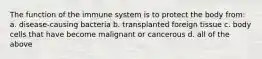 The function of the immune system is to protect the body from: a. disease-causing bacteria b. transplanted foreign tissue c. body cells that have become malignant or cancerous d. all of the above