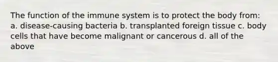 The function of the immune system is to protect the body from: a. disease-causing bacteria b. transplanted foreign tissue c. body cells that have become malignant or cancerous d. all of the above