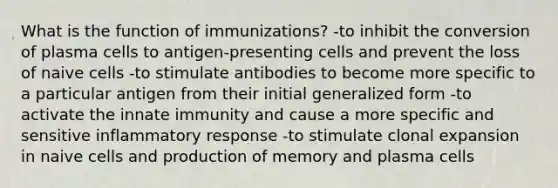 What is the function of immunizations? -to inhibit the conversion of plasma cells to antigen-presenting cells and prevent the loss of naive cells -to stimulate antibodies to become more specific to a particular antigen from their initial generalized form -to activate the innate immunity and cause a more specific and sensitive inflammatory response -to stimulate clonal expansion in naive cells and production of memory and plasma cells