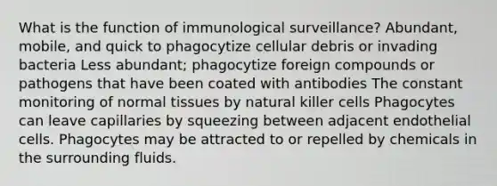 What is the function of immunological surveillance? Abundant, mobile, and quick to phagocytize cellular debris or invading bacteria Less abundant; phagocytize foreign compounds or pathogens that have been coated with antibodies The constant monitoring of normal tissues by natural killer cells Phagocytes can leave capillaries by squeezing between adjacent endothelial cells. Phagocytes may be attracted to or repelled by chemicals in the surrounding fluids.