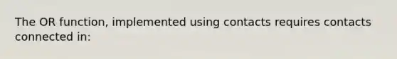 The OR function, implemented using contacts requires contacts connected in: