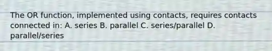 The OR function, implemented using contacts, requires contacts connected in: A. series B. parallel C. series/parallel D. parallel/series