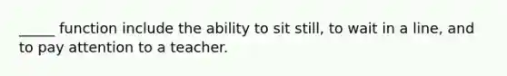 _____ function include the ability to sit still, to wait in a line, and to pay attention to a teacher.