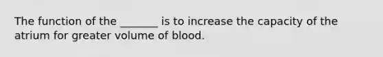 The function of the _______ is to increase the capacity of the atrium for greater volume of blood.