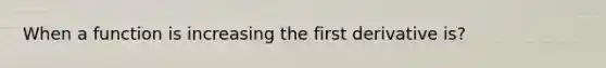 When a function is increasing the first derivative is?