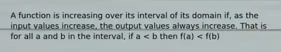 A function is increasing over its interval of its domain if, as the input values increase, the output values always increase. That is for all a and b in the interval, if a < b then f(a) < f(b)