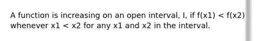 A function is increasing on an open interval, I, if f(x1) < f(x2) whenever x1 < x2 for any x1 and x2 in the interval.