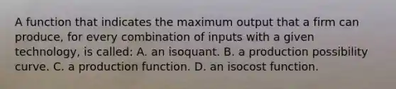 A function that indicates the maximum output that a firm can produce, for every combination of inputs with a given technology, is called: A. an isoquant. B. a production possibility curve. C. a production function. D. an isocost function.