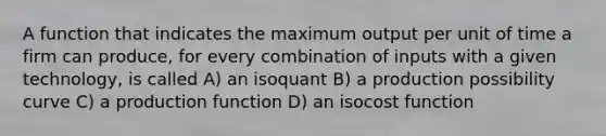 A function that indicates the maximum output per unit of time a firm can produce, for every combination of inputs with a given technology, is called A) an isoquant B) a production possibility curve C) a production function D) an isocost function