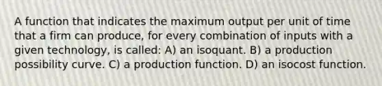 A function that indicates the maximum output per unit of time that a firm can produce, for every combination of inputs with a given technology, is called: A) an isoquant. B) a production possibility curve. C) a production function. D) an isocost function.