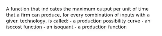 A function that indicates the maximum output per unit of time that a firm can produce, for every combination of inputs with a given technology, is called: - a production possibility curve - an isocost function - an isoquant - a production function