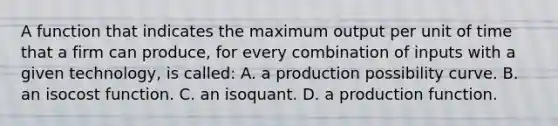 A function that indicates the maximum output per unit of time that a firm can​ produce, for every combination of inputs with a given​ technology, is called: A. a production possibility curve. B. an isocost function. C. an isoquant. D. a production function.