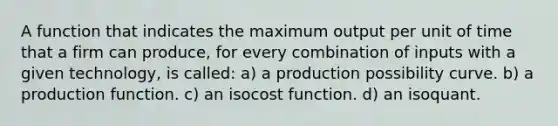 A function that indicates the maximum output per unit of time that a firm can produce, for every combination of inputs with a given technology, is called: a) a production possibility curve. b) a production function. c) an isocost function. d) an isoquant.