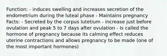 Function: - induces swelling and increases secretion of the endometrium during the luteal phase - Maintains pregnancy Facts: - Secreted by the corpus lutetium - increase just before ovulation and peak 5 to 7 days after ovulation - Is called the hormone of pregnancy because its calming effect reduces uterine contractions and allows pregnancy to be made (one of the most important hormones)