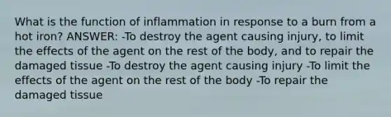 What is the function of inflammation in response to a burn from a hot iron? ANSWER: -To destroy the agent causing injury, to limit the effects of the agent on the rest of the body, and to repair the damaged tissue -To destroy the agent causing injury -To limit the effects of the agent on the rest of the body -To repair the damaged tissue