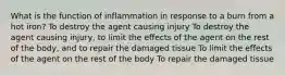 What is the function of inflammation in response to a burn from a hot iron? To destroy the agent causing injury To destroy the agent causing injury, to limit the effects of the agent on the rest of the body, and to repair the damaged tissue To limit the effects of the agent on the rest of the body To repair the damaged tissue