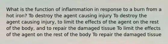 What is the function of inflammation in response to a burn from a hot iron? To destroy the agent causing injury To destroy the agent causing injury, to limit the effects of the agent on the rest of the body, and to repair the damaged tissue To limit the effects of the agent on the rest of the body To repair the damaged tissue