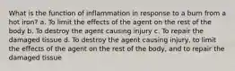 What is the function of inflammation in response to a burn from a hot iron? a. To limit the effects of the agent on the rest of the body b. To destroy the agent causing injury c. To repair the damaged tissue d. To destroy the agent causing injury, to limit the effects of the agent on the rest of the body, and to repair the damaged tissue