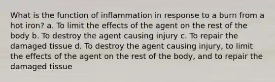 What is the function of inflammation in response to a burn from a hot iron? a. To limit the effects of the agent on the rest of the body b. To destroy the agent causing injury c. To repair the damaged tissue d. To destroy the agent causing injury, to limit the effects of the agent on the rest of the body, and to repair the damaged tissue