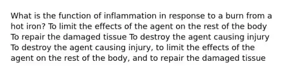 What is the function of inflammation in response to a burn from a hot iron? To limit the effects of the agent on the rest of the body To repair the damaged tissue To destroy the agent causing injury To destroy the agent causing injury, to limit the effects of the agent on the rest of the body, and to repair the damaged tissue