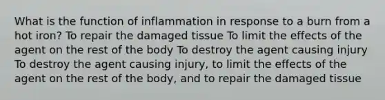 What is the function of inflammation in response to a burn from a hot iron? To repair the damaged tissue To limit the effects of the agent on the rest of the body To destroy the agent causing injury To destroy the agent causing injury, to limit the effects of the agent on the rest of the body, and to repair the damaged tissue