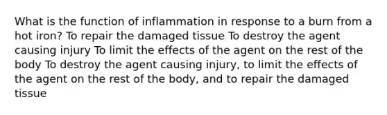 What is the function of inflammation in response to a burn from a hot iron? To repair the damaged tissue To destroy the agent causing injury To limit the effects of the agent on the rest of the body To destroy the agent causing injury, to limit the effects of the agent on the rest of the body, and to repair the damaged tissue