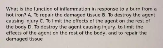 What is the function of inflammation in response to a burn from a hot iron? A. To repair the damaged tissue B. To destroy the agent causing injury C. To limit the effects of the agent on the rest of the body D. To destroy the agent causing injury, to limit the effects of the agent on the rest of the body, and to repair the damaged tissue