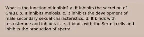 What is the function of inhibin? a. It inhibits the secretion of GnRH. b. It inhibits meiosis. c. It inhibits the development of male secondary sexual characteristics. d. It binds with testosterone and inhibits it. e. It binds with the Sertoli cells and inhibits the production of sperm.