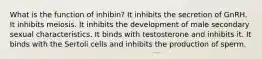 What is the function of inhibin? It inhibits the secretion of GnRH. It inhibits meiosis. It inhibits the development of male secondary sexual characteristics. It binds with testosterone and inhibits it. It binds with the Sertoli cells and inhibits the production of sperm.