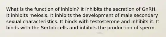 What is the function of inhibin? It inhibits the secretion of GnRH. It inhibits meiosis. It inhibits the development of male secondary sexual characteristics. It binds with testosterone and inhibits it. It binds with the Sertoli cells and inhibits the production of sperm.