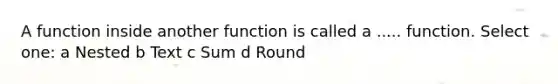 A function inside another function is called a ..... function. Select one: a Nested b Text c Sum d Round