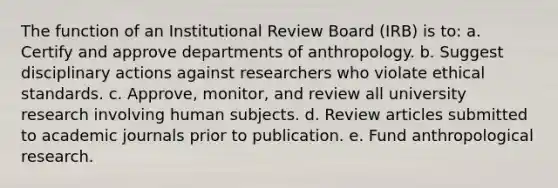 The function of an Institutional Review Board (IRB) is to: a. Certify and approve departments of anthropology. b. Suggest disciplinary actions against researchers who violate ethical standards. c. Approve, monitor, and review all university research involving human subjects. d. Review articles submitted to academic journals prior to publication. e. Fund anthropological research.