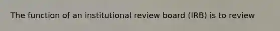 The function of an institutional review board (IRB) is to review