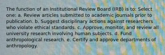 The function of an Institutional Review Board (IRB) is to: Select one: a. Review articles submitted to academic journals prior to publication. b. Suggest disciplinary actions against researchers who violate ethical standards. c. Approve, monitor, and review all university research involving human subjects. d. Fund anthropological research. e. Certify and approve departments of anthropology.