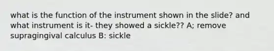 what is the function of the instrument shown in the slide? and what instrument is it- they showed a sickle?? A; remove supragingival calculus B: sickle