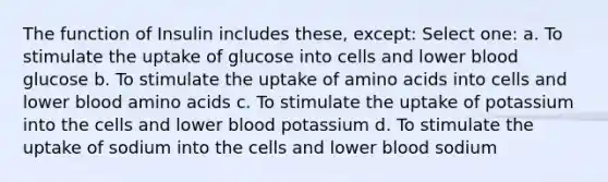 The function of Insulin includes these, except: Select one: a. To stimulate the uptake of glucose into cells and lower blood glucose b. To stimulate the uptake of amino acids into cells and lower blood amino acids c. To stimulate the uptake of potassium into the cells and lower blood potassium d. To stimulate the uptake of sodium into the cells and lower blood sodium