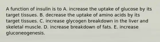 A function of insulin is to A. increase the uptake of glucose by its target tissues. B. decrease the uptake of amino acids by its target tissues. C. increase glycogen breakdown in the liver and skeletal muscle. D. increase breakdown of fats. E. increase gluconeogenesis.