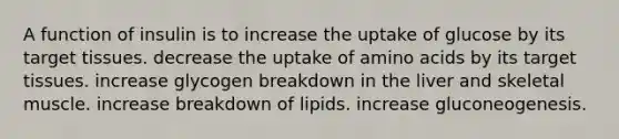 A function of insulin is to increase the uptake of glucose by its target tissues. decrease the uptake of amino acids by its target tissues. increase glycogen breakdown in the liver and skeletal muscle. increase breakdown of lipids. increase gluconeogenesis.