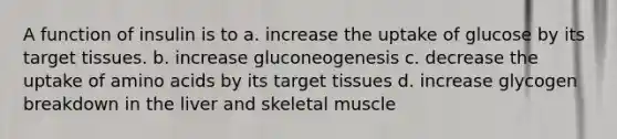 A function of insulin is to a. increase the uptake of glucose by its target tissues. b. increase gluconeogenesis c. decrease the uptake of amino acids by its target tissues d. increase glycogen breakdown in the liver and skeletal muscle