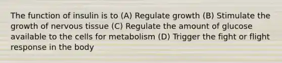 The function of insulin is to (A) Regulate growth (B) Stimulate the growth of <a href='https://www.questionai.com/knowledge/kqA5Ws88nP-nervous-tissue' class='anchor-knowledge'>nervous tissue</a> (C) Regulate the amount of glucose available to the cells for metabolism (D) Trigger the fight or flight response in the body