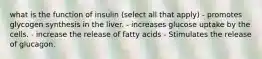 what is the function of insulin (select all that apply) - promotes glycogen synthesis in the liver. - increases glucose uptake by the cells. - increase the release of fatty acids - Stimulates the release of glucagon.