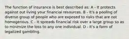 The function of insurance is best described as: A - It protects against out living your financial resources. B - It's a pooling of diverse group of people who are exposed to risks that are not homogenous. C - It spreads financial risk over a large group so as to minimize the loss to any one individual. D - It's a form of legalized gambling.