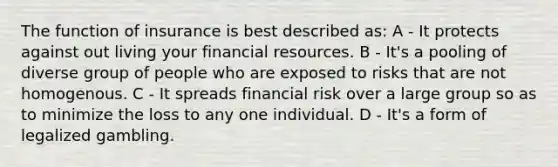 The function of insurance is best described as: A - It protects against out living your financial resources. B - It's a pooling of diverse group of people who are exposed to risks that are not homogenous. C - It spreads financial risk over a large group so as to minimize the loss to any one individual. D - It's a form of legalized gambling.