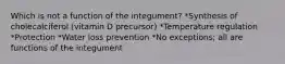 Which is not a function of the integument? *Synthesis of cholecalciferol (vitamin D precursor) *Temperature regulation *Protection *Water loss prevention *No exceptions; all are functions of the integument