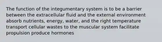 The function of the integumentary system is to be a barrier between the extracellular fluid and <a href='https://www.questionai.com/knowledge/kpkoUX83Zl-the-external-environment' class='anchor-knowledge'>the external environment</a> absorb nutrients, energy, water, and the right temperature transport cellular wastes to the muscular system facilitate propulsion produce hormones