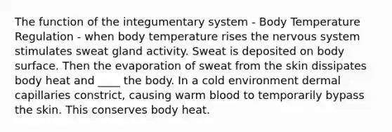 The function of the integumentary system - Body Temperature Regulation - when body temperature rises the nervous system stimulates sweat gland activity. Sweat is deposited on body surface. Then the evaporation of sweat from the skin dissipates body heat and ____ the body. In a cold environment dermal capillaries constrict, causing warm blood to temporarily bypass the skin. This conserves body heat.