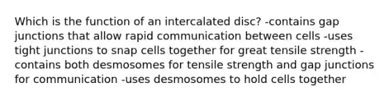 Which is the function of an intercalated disc? -contains gap junctions that allow rapid communication between cells -uses tight junctions to snap cells together for great tensile strength -contains both desmosomes for tensile strength and gap junctions for communication -uses desmosomes to hold cells together