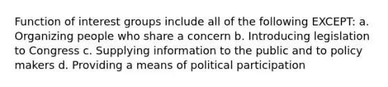 Function of interest groups include all of the following EXCEPT: a. Organizing people who share a concern b. Introducing legislation to Congress c. Supplying information to the public and to policy makers d. Providing a means of political participation