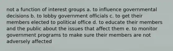 not a function of interest groups a. to influence governmental decisions b. to lobby government officials c. to get their members elected to political office d. to educate their members and the public about the issues that affect them e. to monitor government programs to make sure their members are not adversely affected