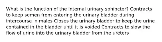 What is the function of the internal urinary sphincter? Contracts to keep semen from entering the <a href='https://www.questionai.com/knowledge/kb9SdfFdD9-urinary-bladder' class='anchor-knowledge'>urinary bladder</a> during intercourse in males Closes the urinary bladder to keep the urine contained in the bladder until it is voided Contracts to slow the flow of urine into the urinary bladder from the ureters